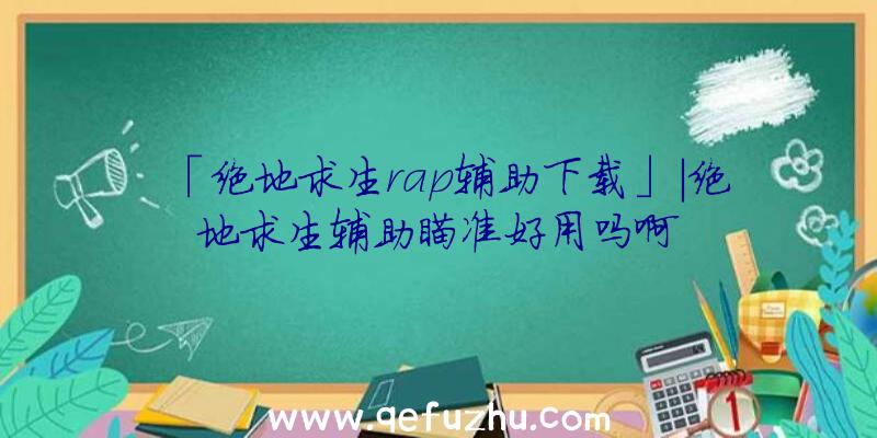 「绝地求生rap辅助下载」|绝地求生辅助瞄准好用吗啊